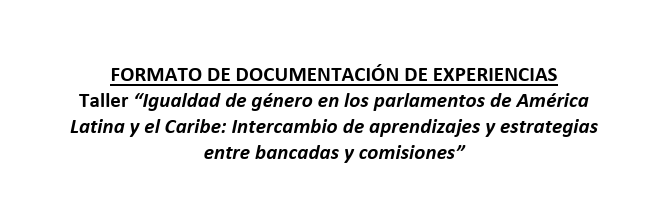 FORMATO DE DOCUMENTACIÓN DE EXPERIENCIAS Taller “Igualdad de género en los parlamentos de América Latina y el Caribe: Intercambio de aprendizajes y estrategias entre bancadas y comisiones”
